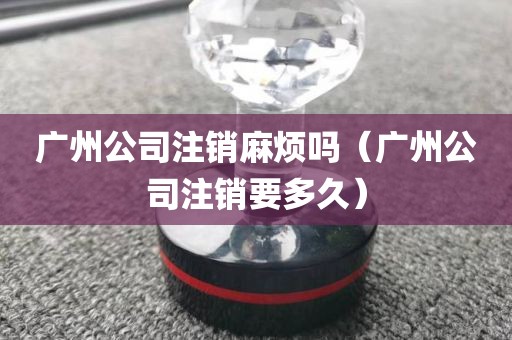 广州公司注销麻烦吗（广州公司注销要多久）
