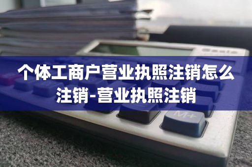 个体工商户营业执照注销怎么注销-营业执照注销
