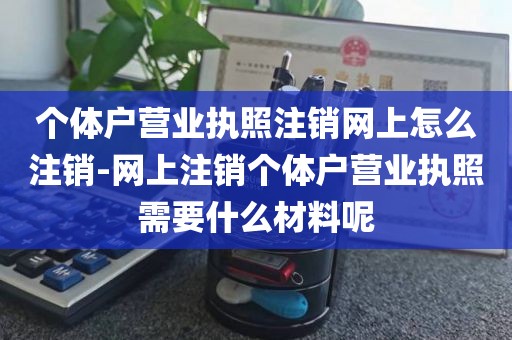 个体户营业执照注销网上怎么注销-网上注销个体户营业执照需要什么材料呢