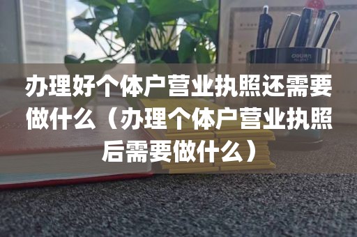 办理好个体户营业执照还需要做什么（办理个体户营业执照后需要做什么）