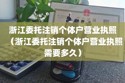 浙江委托注销个体户营业执照（浙江委托注销个体户营业执照需要多久）