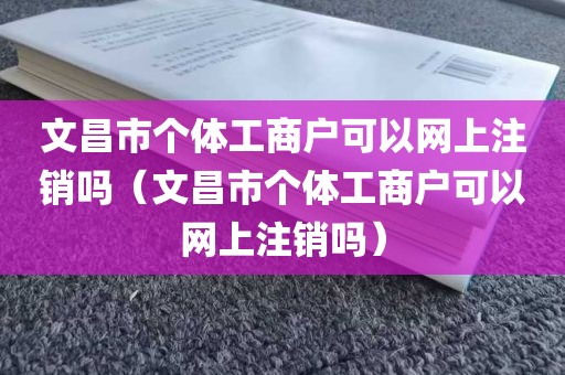 文昌市个体工商户可以网上注销吗（文昌市个体工商户可以网上注销吗）