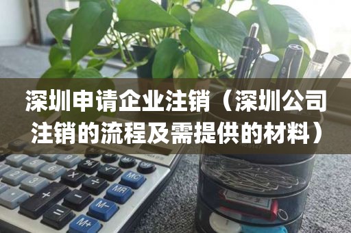 深圳申请企业注销（深圳公司注销的流程及需提供的材料）