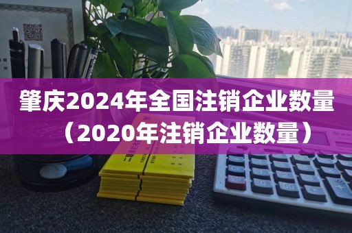 肇庆2024年全国注销企业数量（2020年注销企业数量）
