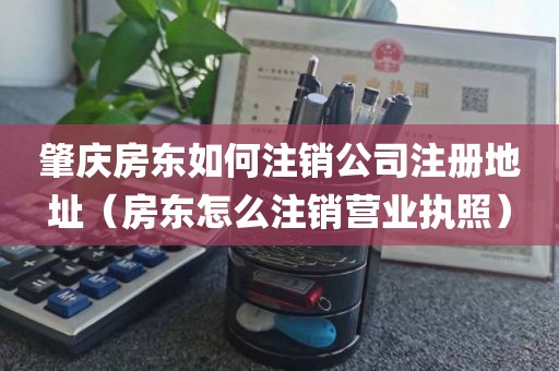 肇庆房东如何注销公司注册地址（房东怎么注销营业执照）