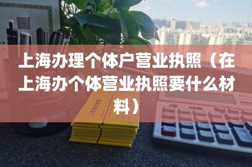 上海办理个体户营业执照（在上海办个体营业执照要什么材料）