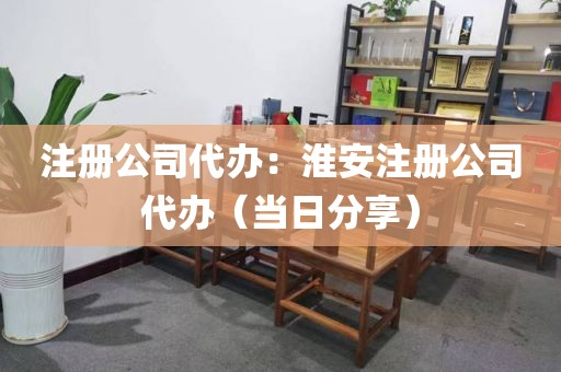注册公司代办：淮安注册公司代办（当日分享）
