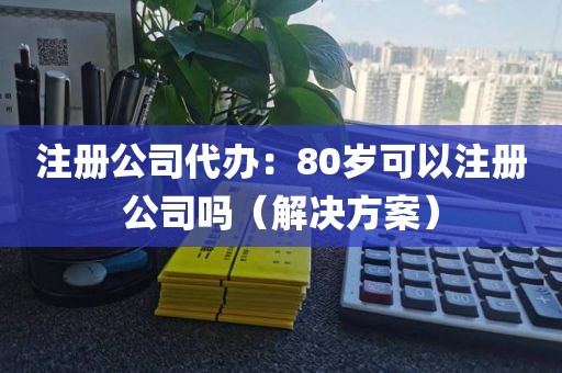 注册公司代办：80岁可以注册公司吗（解决方案）